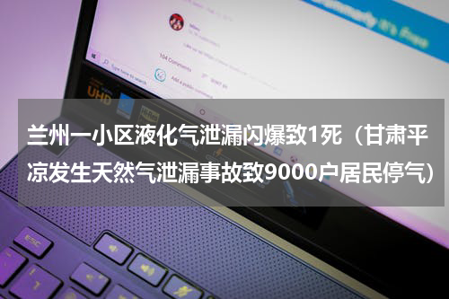 兰州一小区液化气泄漏闪爆致1死（甘肃平凉发生天然气泄漏事故致9000户居民停气）
