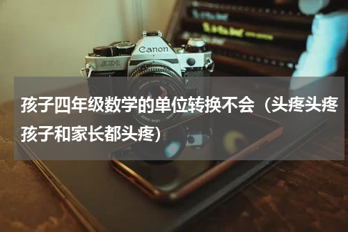 孩子四年级数学的单位转换不会（头疼头疼孩子和家长都头疼）