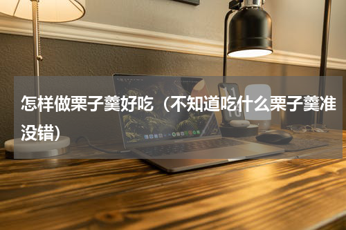 怎样做栗子羹好吃（不知道吃什么栗子羹准没错）
