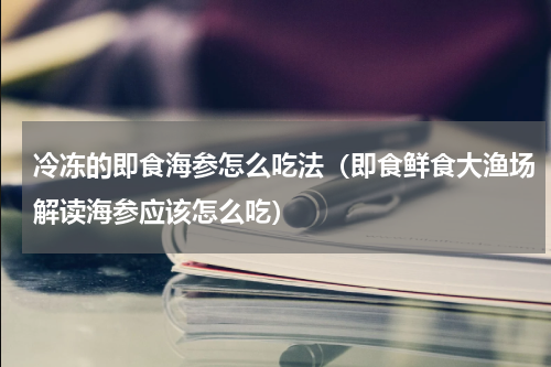 冷冻的即食海参怎么吃法（即食鲜食大渔场解读海参应该怎么吃）