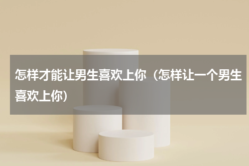 怎样才能让男生喜欢上你（怎样让一个男生喜欢上你）