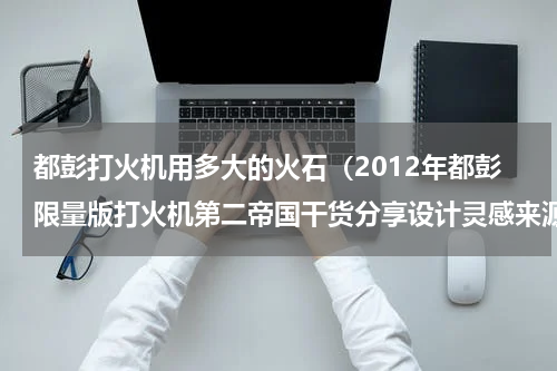 都彭打火机用多大的火石（2012年都彭限量版打火机第二帝国干货分享设计灵感来源）