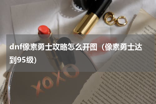 dnf像素勇士攻略怎么开图（像素勇士达到95级）