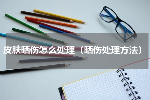 皮肤晒伤怎么处理（晒伤处理方法）
