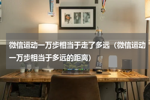 微信运动一万步相当于走了多远（微信运动一万步相当于多远的距离）