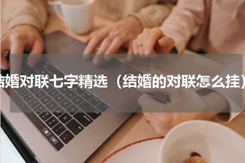 结婚对联七字精选（结婚的对联怎么挂）