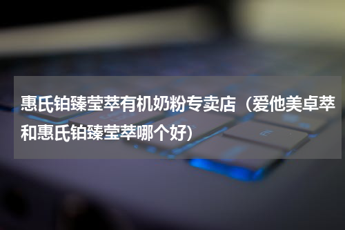惠氏铂臻莹萃有机奶粉专卖店（爱他美卓萃和惠氏铂臻莹萃哪个好）