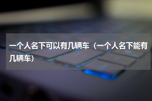 一个人名下可以有几辆车（一个人名下能有几辆车）