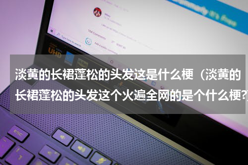 淡黄的长裙蓬松的头发这是什么梗（淡黄的长裙蓬松的头发这个火遍全网的是个什么梗?）