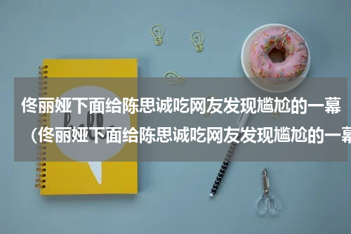 佟丽娅下面给陈思诚吃网友发现尴尬的一幕（佟丽娅下面给陈思诚吃网友发现尴尬的一幕）