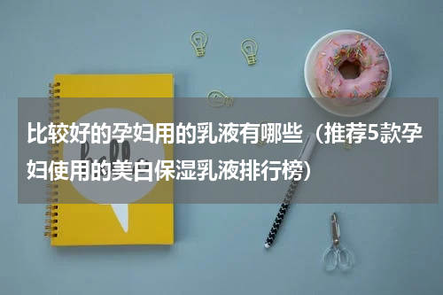 比较好的孕妇用的乳液有哪些（推荐5款孕妇使用的美白保湿乳液排行榜）