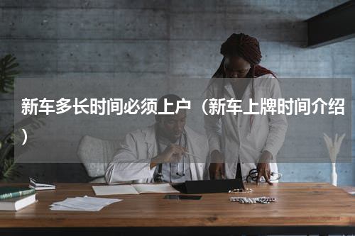 新车多长时间必须上户（新车上牌时间介绍）