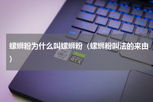 螺蛳粉为什么叫螺蛳粉（螺蛳粉叫法的来由）