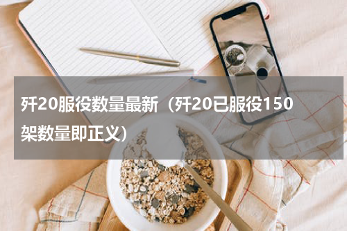 歼20服役数量最新（歼20已服役150架数量即正义）