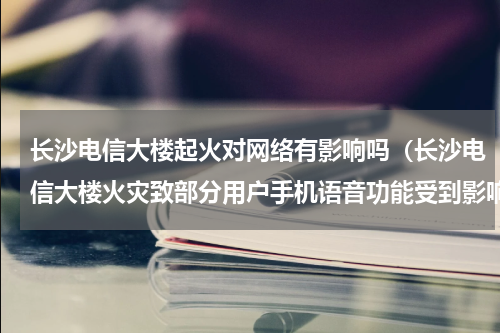 长沙电信大楼起火对网络有影响吗（长沙电信大楼火灾致部分用户手机语音功能受到影响）