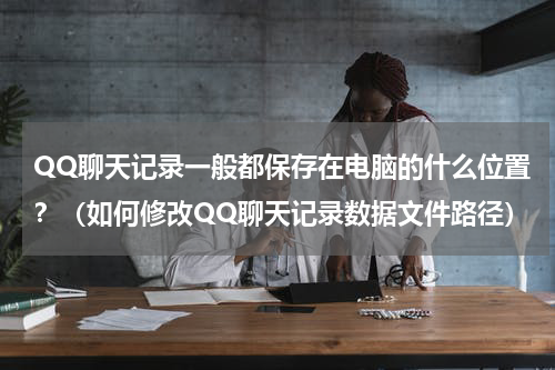 QQ聊天记录一般都保存在电脑的什么位置？（如何修改QQ聊天记录数据文件路径）