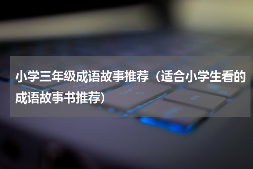 小学三年级成语故事推荐（适合小学生看的成语故事书推荐）