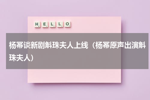 杨幂谈新剧斛珠夫人上线（杨幂原声出演斛珠夫人）