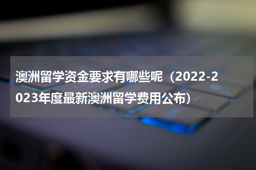 澳洲留学资金要求有哪些呢（2022-2023年度最新澳洲留学费用公布）