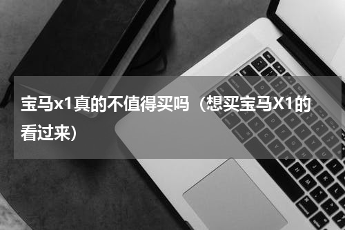 宝马x1真的不值得买吗（想买宝马X1的看过来）