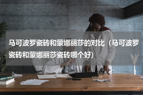 马可波罗瓷砖和蒙娜丽莎的对比（马可波罗瓷砖和蒙娜丽莎瓷砖哪个好）
