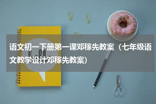 语文初一下册第一课邓稼先教案（七年级语文教学设计邓稼先教案）