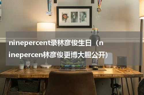 ninepercent录林彦俊生日（ninepercen林彦俊更博大胆公开）