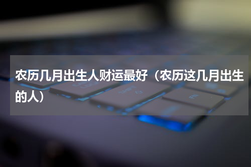农历几月出生人财运最好（农历这几月出生的人）
