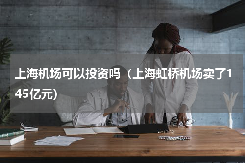 上海机场可以投资吗（上海虹桥机场卖了145亿元）