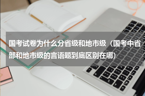 国考试卷为什么分省级和地市级（国考中省部和地市级的言语题到底区别在哪）