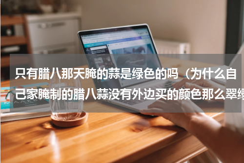 只有腊八那天腌的蒜是绿色的吗（为什么自己家腌制的腊八蒜没有外边买的颜色那么翠绿）