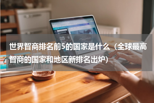 世界智商排名前5的国家是什么（全球最高智商的国家和地区新排名出炉）