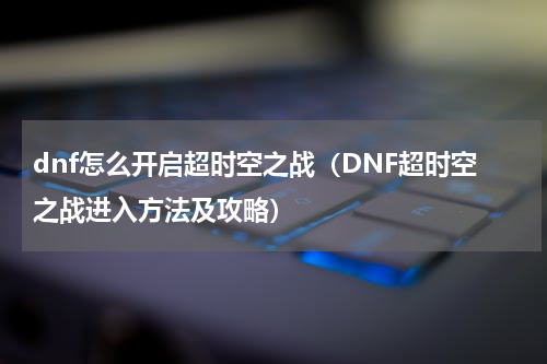 dnf怎么开启超时空之战（DNF超时空之战进入方法及攻略）