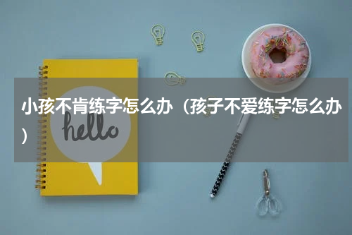 小孩不肯练字怎么办（孩子不爱练字怎么办）