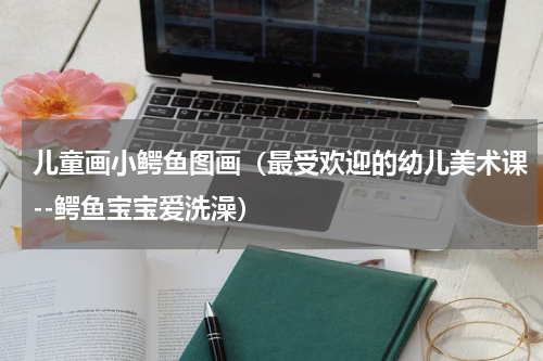 儿童画小鳄鱼图画（最受欢迎的幼儿美术课--鳄鱼宝宝爱洗澡）