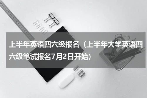 上半年英语四六级报名（上半年大学英语四六级笔试报名7月2日开始）