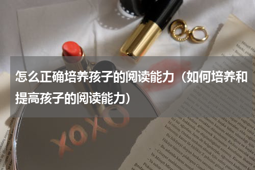 怎么正确培养孩子的阅读能力（如何培养和提高孩子的阅读能力）
