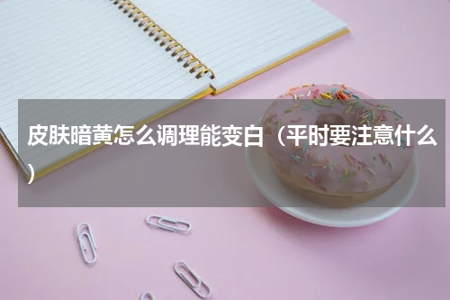 皮肤暗黄怎么调理能变白（平时要注意什么）