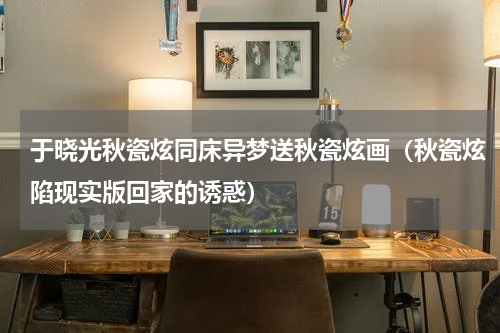 于晓光秋瓷炫同床异梦送秋瓷炫画（秋瓷炫陷现实版回家的诱惑）