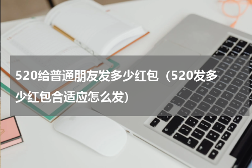 520给普通朋友发多少红包（520发多少红包合适应怎么发）