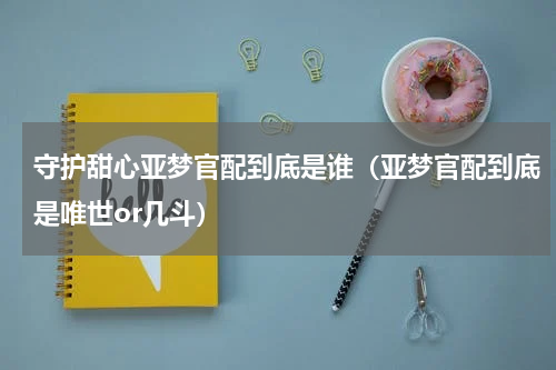 守护甜心亚梦官配到底是谁（亚梦官配到底是唯世or几斗）