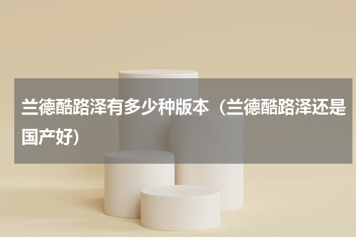 兰德酷路泽有多少种版本（兰德酷路泽还是国产好）