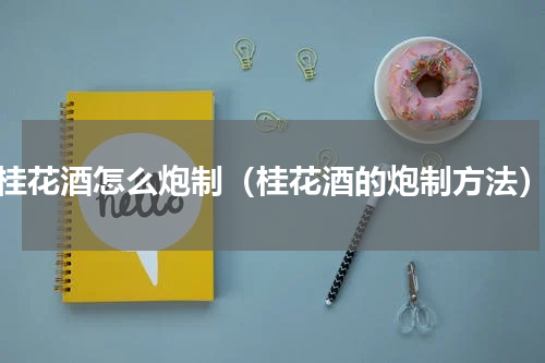 桂花酒怎么炮制（桂花酒的炮制方法）