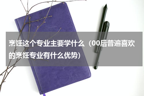 烹饪这个专业主要学什么（00后普遍喜欢的烹饪专业有什么优势）