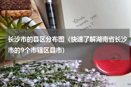 长沙市的县区分布图（快速了解湖南省长沙市的9个市辖区县市）