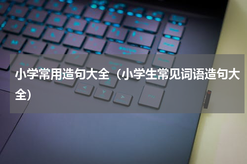 小学常用造句大全（小学生常见词语造句大全）