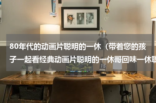 80年代的动画片聪明的一休（带着您的孩子一起看经典动画片聪明的一休哥回味一休聪明典例）