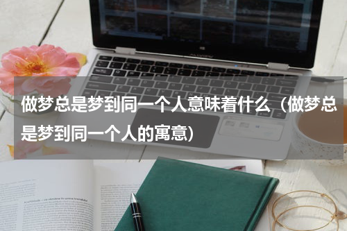 做梦总是梦到同一个人意味着什么（做梦总是梦到同一个人的寓意）