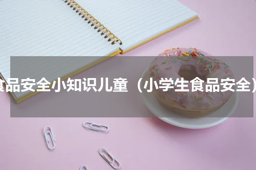 食品安全小知识儿童（小学生食品安全）
