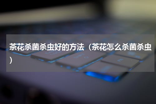 茶花杀菌杀虫好的方法（茶花怎么杀菌杀虫）
